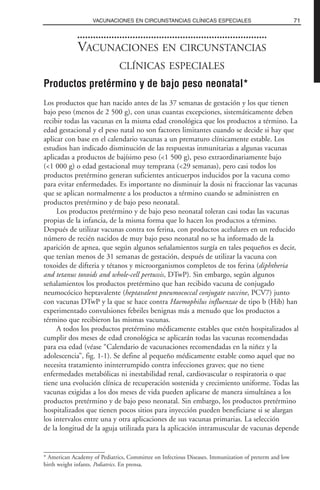 VACUNACIONES EN CIRCUNSTANCIAS
CLÍNICAS ESPECIALES
Productos pretérmino y de bajo peso neonatal*
Los productos que han nacido antes de las 37 semanas de gestación y los que tienen
bajo peso (menos de 2 500 g), con unas cuantas excepciones, sistemáticamente deben
recibir todas las vacunas en la misma edad cronológica que los productos a término. La
edad gestacional y el peso natal no son factores limitantes cuando se decide si hay que
aplicar con base en el calendario vacunas a un prematuro clínicamente estable. Los
estudios han indicado disminución de las respuestas inmunitarias a algunas vacunas
aplicadas a productos de bajísimo peso (<1 500 g), peso extraordinariamente bajo
(<1 000 g) o edad gestacional muy temprana (<29 semanas), pero casi todos los
productos pretérmino generan suficientes anticuerpos inducidos por la vacuna como
para evitar enfermedades. Es importante no disminuir la dosis ni fraccionar las vacunas
que se aplican normalmente a los productos a término cuando se administren en
productos pretérmino y de bajo peso neonatal.
Los productos pretérmino y de bajo peso neonatal toleran casi todas las vacunas
propias de la infancia, de la misma forma que lo hacen los productos a término.
Después de utilizar vacunas contra tos ferina, con productos acelulares en un reducido
número de recién nacidos de muy bajo peso neonatal no se ha informado de la
aparición de apnea, que según algunos señalamientos surgía en tales pequeños es decir,
que tenían menos de 31 semanas de gestación, después de utilizar la vacuna con
toxoides de difteria y tétanos y microorganismos completos de tos ferina (diphtheria
and tetanus toxoids and whole-cell pertussis, DTwP). Sin embargo, según algunos
señalamientos los productos pretérmino que han recibido vacuna de conjugado
neumocócico heptavalente (heptavalent pneumococcal conjugate vaccine, PCV7) junto
con vacunas DTwP y la que se hace contra Haemophilus influenzae de tipo b (Hib) han
experimentado convulsiones febriles benignas más a menudo que los productos a
término que recibieron las mismas vacunas.
A todos los productos pretérmino médicamente estables que estén hospitalizados al
cumplir dos meses de edad cronológica se aplicarán todas las vacunas recomendadas
para esa edad (véase “Calendario de vacunaciones recomendadas en la niñez y la
adolescencia”, fig. 1-1). Se define al pequeño médicamente estable como aquel que no
necesita tratamiento ininterrumpido contra infecciones graves; que no tiene
enfermedades metabólicas ni inestabilidad renal, cardiovascular o respiratoria o que
tiene una evolución clínica de recuperación sostenida y crecimiento uniforme. Todas las
vacunas exigidas a los dos meses de vida pueden aplicarse de manera simultánea a los
productos pretérmino y de bajo peso neonatal. Sin embargo, los productos pretérmino
hospitalizados que tienen pocos sitios para inyección pueden beneficiarse si se alargan
los intervalos entre una y otra aplicaciones de sus vacunas primarias. La selección
de la longitud de la aguja utilizada para la aplicación intramuscular de vacunas depende
71VACUNACIONES EN CIRCUNSTANCIAS CLÍNICAS ESPECIALES
* American Academy of Pediatrics, Committee on Infectious Diseases. Immunization of preterm and low
birth weight infants. Pediatrics. En prensa.
 