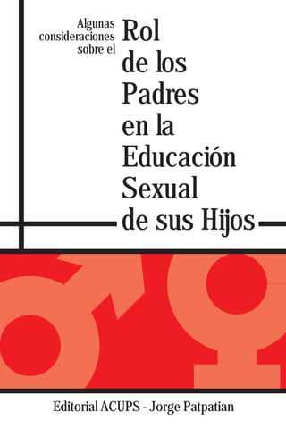 Algunas
consideraciones
        sobre el
                   Rol
                   de los
                   Padres
                   en la
                   Educación
                   Sexual
                   de sus Hijos




  Editorial ACUPS - Jorge Patpatian
 