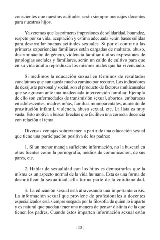 conscientes que nuestras actitudes serán siempre mensajes docentes
para nuestros hijos.

     Ya veremos que las primeras impresiones de solidaridad, honradez,
respeto por su vida, aceptación y estima adecuada serán bases sólidas
para desarrollar buenas actitudes sexuales. Si por el contrario las
primeras experiencias familiares están cargadas de maltrato, abuso,
discriminación de género, violencia familiar u otras expresiones de
patologías sociales y familiares, serán un caldo de cultivo para que
en su vida adulta reproduzca los mismos males que ha vivenciado.

      Si medimos la educación sexual en términos de resultados
concluimos que aun queda mucho camino por recorrer. Los indicadores
de desajuste personal y social, son el producto de factores multicausales
que se agravan ante una inadecuada intervención familiar. Ejemplo
de ello son enfermedades de transmisión sexual, abortos, embarazos
en adolescentes, madres niñas, familias monoparentales, aumento de
prostitución infantil, violencia, abuso sexual, etc. La lista es muy
vasta. Esto motiva a buscar brechas que faciliten una correcta docencia
con relación al tema.

     Diversas ventajas sobrevienen a partir de una educación sexual
que tiene una participación positiva de los padres:

     1. Si un menor maneja suficiente información, no la buscará en
otras fuentes como la pornografía, medios de comunicación, de sus
pares, etc.

    2. Hablar de sexualidad con los hijos es demostrarles que la
misma es un aspecto normal de la vida humana. Esta es una forma de
desmitificar la sexualidad, ella forma parte de la cotidianeidad.

      3. La educación sexual está atravesando una importante crisis.
La información sexual que proviene de profesionales o docentes
especializados está siempre sesgada por la filosofía de quien lo imparte
y es natural que puedan tener una manera de pensar distinta de la que
tienen los padres. Cuando éstos imparten información sexual están


                                  - 13 -
 