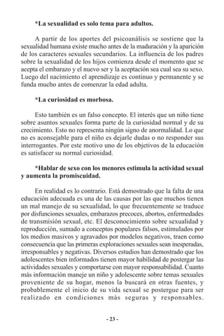 *La sexualidad es solo tema para adultos.

     A partir de los aportes del psicoanálisis se sostiene que la
sexualidad humana existe mucho antes de la maduración y la aparición
de los caracteres sexuales secundarios. La influencia de los padres
sobre la sexualidad de los hijos comienza desde el momento que se
acepta el embarazo y el nuevo ser y la aceptación sea cual sea su sexo.
Luego del nacimiento el aprendizaje es continuo y permanente y se
funda mucho antes de comenzar la edad adulta.

     *La curiosidad es morbosa.

      Esto también es un falso concepto. El interés que un niño tiene
sobre asuntos sexuales forma parte de la curiosidad normal y de su
crecimiento. Esto no representa ningún signo de anormalidad. Lo que
no es aconsejable para el niño es dejarle dudas o no responder sus
interrogantes. Por este motivo uno de los objetivos de la educación
es satisfacer su normal curiosidad.

    *Hablar de sexo con los menores estimula la actividad sexual
y aumenta la promiscuidad.

      En realidad es lo contrario. Está demostrado que la falta de una
educación adecuada es una de las causas por las que muchos tienen
un mal manejo de su sexualidad, lo que frecuentemente se traduce
por disfunciones sexuales, embarazos precoces, abortos, enfermedades
de transmisión sexual, etc. El desconocimiento sobre sexualidad y
reproducción, sumado a conceptos populares falsos, estimulados por
los medios masivos y agravados por modelos negativos, traen como
consecuencia que las primeras exploraciones sexuales sean inesperadas,
irresponsables y negativas. Diversos estudios han demostrado que los
adolescentes bien informados tienen mayor habilidad de postergar las
actividades sexuales y comportarse con mayor responsabilidad. Cuanto
más información maneje un niño y adolescente sobre temas sexuales
proveniente de su hogar, menos la buscará en otras fuentes, y
probablemente el inicio de su vida sexual se postergue para ser
realizado en condiciones más seguras y responsables.


                                 - 23 -
 