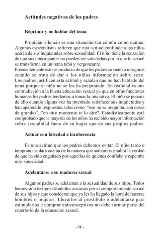 Actitudes negativas de los padres

     Reprimir y no hablar del tema

      Propiciar silencio es una situación tan común como dañina.
Algunos especialistas refieren que esta actitud confunde a los niños
acerca de sus inquietudes sobre sexualidad. El niño tiene la sensación
de que sus interrogantes no pueden ser satisfechas por lo que lo sexual
se transforma en un tema tabú y vergonzante.
Frecuentemente esto es producto de que los padres se sienten inseguros
cuando se trata de dar a los niños información sobre sexo.
Los padres justifican esta actitud y señalan que no han hablado del
tema porque el niño no se los ha preguntado. En realidad es una
contradicción a la buena educación sexual ya que en otras funciones
humanas los padres tendemos a tomar la iniciativa. El niño se percata
de ello cuando alguna vez ha intentado satisfacer sus inquietudes y
han aparecido respuestas, tales como: “eso no se pregunta, son cosas
de grandes", "en otro momento te lo diré". Estadísticamente está
comprobado que la mayoría de los niños ha recibido mayor información
sobre sexualidad fuera de su hogar que de sus propios padres.

     Actuar con falsedad e incoherencia

     Es una actitud que los padres debemos evitar. El niño tarde o
temprano se dará cuenta de la manera que actuamos y sabrá la verdad
de que ha sido engañado por aquellos de quienes confiaba y esperaba
más sinceridad.

     Adelantarse a su madurez sexual

     Algunos padres se adelantan a la sexualidad de sus hijos. Todos
hemos sido testigos de adultos ansiosos por el comportamiento sexual
de sus hijos y que consideran que ya les ha llegado la hora de hacerse
hombres o mujeres. Llevarlos al prostíbulo o adelantarse para
estimularlos a comprar anticonceptivos no debe formar parte del
repertorio de la educación sexual.


                                 - 31 -
 