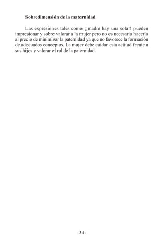 Sobredimensión de la maternidad

      Las expresiones tales como ¡¡madre hay una sola!! pueden
impresionar y sobre valorar a la mujer pero no es necesario hacerlo
al precio de minimizar la paternidad ya que no favorece la formación
de adecuados conceptos. La mujer debe cuidar esta actitud frente a
sus hijos y valorar el rol de la paternidad.




                               - 34 -
 