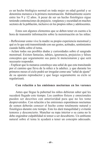 es un hecho biológico normal en toda mujer en edad genital y se
denomina menarca a la primera menstruación. Habitualmente ocurre
entre los 9 y 12 años. A pesar de ser un hecho fisiológico sigue
teniendo connotaciones de prejuicio, vergüenza y oscuridad en muchos
sectores de la población, inclusive en los propios niños y adolescentes.

     Estos son algunos elementos que se deben tener en cuenta a la
hora de transmitir información sobre la menstruación en las niñas:

- Reflexionar como vive la madre su propio experiencia menstrual y
qué es lo que está transmitiendo con sus gestos, actitudes, sentimientos
cuando habla sobre el tema.
- Aclare todas sus posibles dudas y curiosidades sobre el sangrado
menstrual. Existen fantasías, tabúes, ignorancia, prejuicios y falsos
conceptos que seguramente sus pares le mencionaron y que será
necesario responder.
- Explicar que la menarca constituye una señal de que esta transitando
por el camino que lleva de la niñez a la adultez. y que durante los
primeros meses el ciclo podrá ser irregular como una "señal de ajuste”
de su aparato reproductor y que luego seguramente su ciclo se
regularizará.

     Con relación a las emisiones nocturnas en los varones

      Antes que llegue la pubertad los niños debieran saber qué les
sucederá llegado este tiempo. Los cambios físicos y emocionales
pueden ser descritos con anterioridad para que no los tome
desprevenidos. Con relación a las emisiones espontáneas nocturnas
de semen deberán conocer el hecho como totalmente natural y
fisiológico durante este tiempo. Esto les dará tranquilidad y evitarán
temores y desconcierto. Manchar su ropa interior o su cama no le
debe engendrar culpabilidad ni temor a ser descubierto. Un ambiente
natural sobre el tema le ayudará a tener un concepto adecuado.




                                 - 49 -
 