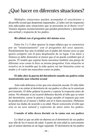 ¿Qué hacer en diferentes situaciones?
     Múltiples situaciones pueden acompañar el crecimiento y
desarrollo sexual que despiertan inquietudes. ¿Cuáles son las respuestas
más adecuadas ante situaciones que se presentan en el diario vivir?
Veamos algunos acontecimientos que pueden presentarse y demandan
una actitud y respuesta de los padres.

     Rivalidad con el progenitor del mismo sexo

     Entre los 3 y 5 años aparece la etapa edípica que se caracteriza
por un "enamoramiento” con el progenitor del sexo opuesto.
Paralelamente hay una rivalidad con el padre del mismo sexo ya que
quiere competir con él para desplazarlo de su lugar. Con amor y
firmeza se debe demostrar al menor que el no puede combatir por el
puesto. Él tendrá que esperar hasta encontrar también una pareja de
diferente sexo como lo hizo su mismo progenitor. Esta situación se
resuelve en la medida que la niña quiere ser tan femenina como su
madre y el varón tan masculino como su padre.

    El niño abre la puerta del dormitorio cuando sus padres están
manteniendo una relación sexual

     Ante todo debemos evitar que esta situación suceda. El niño debe
aprender a no entrar al dormitorio de sus padres si ellos no lo autorizan
previamente. El debe golpear la puerta y esperar la respuesta antes de
entrar. No obstante si así ocurrió debemos decirle al niño que se retire
del dormitorio, cerrar la puerta y luego atender el impacto que esto
ha producido en el menor y hablar con él si fuera necesario. Debemos
aclarar sus dudas de acuerdo a su edad. Hacer consciente al niño que
este es un acto natural y expresión de amor entre los padres.

     Cuando el niño desea dormir en la cama con sus padres

     Lo ideal es que un niño no duerma en el dormitorio de sus padres
mas allá de los 6 meses de edad. A partir de esta edad es conveniente
que el menor duerma en un lugar separado. El dormitorio de los padres
                                 - 51 -
 