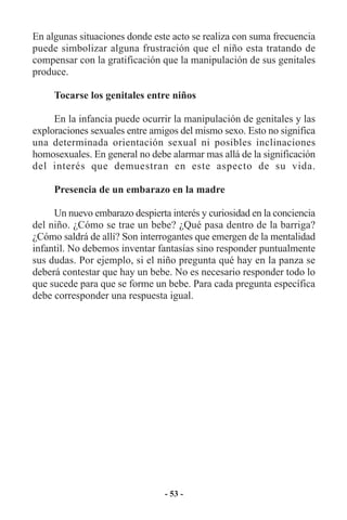 En algunas situaciones donde este acto se realiza con suma frecuencia
puede simbolizar alguna frustración que el niño esta tratando de
compensar con la gratificación que la manipulación de sus genitales
produce.

     Tocarse los genitales entre niños

     En la infancia puede ocurrir la manipulación de genitales y las
exploraciones sexuales entre amigos del mismo sexo. Esto no significa
una determinada orientación sexual ni posibles inclinaciones
homosexuales. En general no debe alarmar mas allá de la significación
del interés que demuestran en este aspecto de su vida.

     Presencia de un embarazo en la madre

     Un nuevo embarazo despierta interés y curiosidad en la conciencia
del niño. ¿Cómo se trae un bebe? ¿Qué pasa dentro de la barriga?
¿Cómo saldrá de allí? Son interrogantes que emergen de la mentalidad
infantil. No debemos inventar fantasías sino responder puntualmente
sus dudas. Por ejemplo, si el niño pregunta qué hay en la panza se
deberá contestar que hay un bebe. No es necesario responder todo lo
que sucede para que se forme un bebe. Para cada pregunta específica
debe corresponder una respuesta igual.




                                - 53 -
 