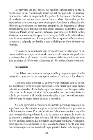 La mayoría de los niños, no reciben información sobre la
posibilidad de ser victimas de abuso sexual por parte de los adultos.
Si son advertidos la mayoría de los padres lo hacen en relación con
el cuidado que deben tener hacia los extraños. Sin embargo, las
estadísticas dan cuenta que son los propios familiares y allegados del
niño los que cometen los mayores atropellos. Es frecuente el abuso
sexual dentro de la familia con familiares directos, padrastros u otros
parientes. Puede ser un vecino, niñero/a, profesor, etc. El 85% de los
abusadores son conocidos por la víctima y el 95% de los abusadores
son de sexo masculino. Estos pueden hacer que el niño se sienta
temeroso y culpable por hablar y será difícil que se abra el tema con
libertad.

     De lo dicho se desprende que frecuentemente el abuso no es un
hecho aislado sino que deviene de una serie de conductas graduales
y prolongadas en el tiempo. Las situaciones aisladas y únicas ocurren
ante extraños al niño y son solamente el 15% de los abusos sexuales.

     Prevención

     Una labor preventiva es indispensable y requiere que el niño
internalice una serie de conceptos sobre sí mismo y los demás.

     1. El niño debe conocer su cuerpo y sus regiones genitales con
sus nombres y terminologías correctas. Debe saber que tiene partes
íntimas o privadas. Enseñarles que las mismas son las que están
cubiertas por la ropa interior. Debe aprender que las partes íntimas
solo le pertenecen a él. Nadie tiene derecho a tocar o realizar actos
sobre él que lo hagan sentir extraño y culpable.

      2. Debe aprender a respetar a las demás personas pero esto no
significa una obediencia ciega a la ejecución de actos pedidos o
solicitados por otros. Por esta razón no debemos enseñar a un niño
que siempre tiene que hacer lo que le ordene un mayor, la maestra,
cuidadora o cualquier otra persona. El niño también debe tener la
noción que hay adultos que no tienen una buena conducta. Asimismo,
debe aprender a cuestionar lo que los adultos hacen por lo que será
necesario capacitarlos señalando que pueden haber adultos que él

                                 - 60 -
 