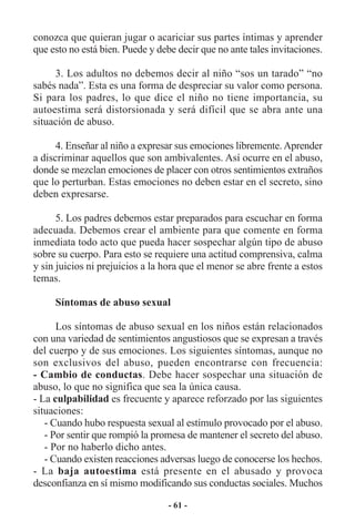 conozca que quieran jugar o acariciar sus partes íntimas y aprender
que esto no está bien. Puede y debe decir que no ante tales invitaciones.

     3. Los adultos no debemos decir al niño “sos un tarado” “no
sabés nada”. Esta es una forma de despreciar su valor como persona.
Si para los padres, lo que dice el niño no tiene importancia, su
autoestima será distorsionada y será difícil que se abra ante una
situación de abuso.

      4. Enseñar al niño a expresar sus emociones libremente. Aprender
a discriminar aquellos que son ambivalentes. Así ocurre en el abuso,
donde se mezclan emociones de placer con otros sentimientos extraños
que lo perturban. Estas emociones no deben estar en el secreto, sino
deben expresarse.

      5. Los padres debemos estar preparados para escuchar en forma
adecuada. Debemos crear el ambiente para que comente en forma
inmediata todo acto que pueda hacer sospechar algún tipo de abuso
sobre su cuerpo. Para esto se requiere una actitud comprensiva, calma
y sin juicios ni prejuicios a la hora que el menor se abre frente a estos
temas.

     Síntomas de abuso sexual

      Los síntomas de abuso sexual en los niños están relacionados
con una variedad de sentimientos angustiosos que se expresan a través
del cuerpo y de sus emociones. Los siguientes síntomas, aunque no
son exclusivos del abuso, pueden encontrarse con frecuencia:
- Cambio de conductas. Debe hacer sospechar una situación de
abuso, lo que no significa que sea la única causa.
- La culpabilidad es frecuente y aparece reforzado por las siguientes
situaciones:
   - Cuando hubo respuesta sexual al estímulo provocado por el abuso.
   - Por sentir que rompió la promesa de mantener el secreto del abuso.
   - Por no haberlo dicho antes.
   - Cuando existen reacciones adversas luego de conocerse los hechos.
- La baja autoestima está presente en el abusado y provoca
desconfianza en sí mismo modificando sus conductas sociales. Muchos

                                  - 61 -
 