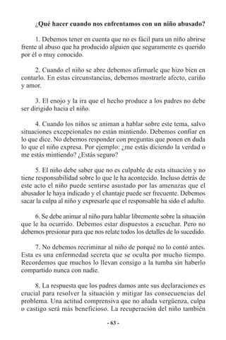 ¿Qué hacer cuando nos enfrentamos con un niño abusado?

      1. Debemos tener en cuenta que no es fácil para un niño abrirse
frente al abuso que ha producido alguien que seguramente es querido
por él o muy conocido.

     2. Cuando el niño se abre debemos afirmarle que hizo bien en
contarlo. En estas circunstancias, debemos mostrarle afecto, cariño
y amor.

      3. El enojo y la ira que el hecho produce a los padres no debe
ser dirigido hacia el niño.

     4. Cuando los niños se animan a hablar sobre este tema, salvo
situaciones excepcionales no están mintiendo. Debemos confiar en
lo que dice. No debemos responder con preguntas que ponen en duda
lo que el niño expresa. Por ejemplo: ¿me estás diciendo la verdad o
me estás mintiendo? ¿Estás seguro?

      5. El niño debe saber que no es culpable de esta situación y no
tiene responsabilidad sobre lo que le ha acontecido. Incluso detrás de
este acto el niño puede sentirse asustado por las amenazas que el
abusador le haya indicado y el chantaje puede ser frecuente. Debemos
sacar la culpa al niño y expresarle que el responsable ha sido el adulto.

     6. Se debe animar al niño para hablar libremente sobre la situación
que le ha ocurrido. Debemos estar dispuestos a escuchar. Pero no
debemos presionar para que nos relate todos los detalles de lo sucedido.

     7. No debemos recriminar al niño de porqué no lo contó antes.
Esta es una enfermedad secreta que se oculta por mucho tiempo.
Recordemos que muchos lo llevan consigo a la tumba sin haberlo
compartido nunca con nadie.

     8. La respuesta que los padres damos ante sus declaraciones es
crucial para resolver la situación y mitigar las consecuencias del
problema. Una actitud comprensiva que no añada vergüenza, culpa
o castigo será más beneficioso. La recuperación del niño también

                                  - 63 -
 