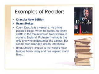 Examples of Readers Dracula New Edition Bram Stoker Count Dracula is a vampire. He drinks people's blood. When he leaves his lonely castle in the mountains of Transylvania to come to England, Professor Helsing is the only one who understands the danger. But can he stop Dracula's deadly intentions? Bram Stoker's Dracula is the world's most famous horror story and has inspired many films. 