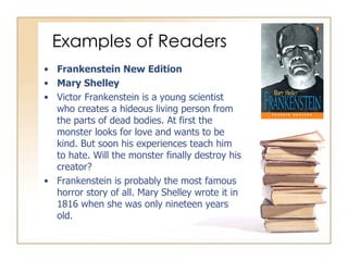 Examples of Readers Frankenstein New Edition Mary Shelley Victor Frankenstein is a young scientist who creates a hideous living person from the parts of dead bodies. At first the monster looks for love and wants to be kind. But soon his experiences teach him to hate. Will the monster finally destroy his creator? Frankenstein is probably the most famous horror story of all. Mary Shelley wrote it in 1816 when she was only nineteen years old. 