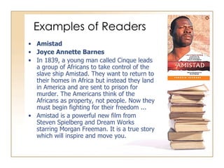 Examples of Readers Amistad Joyce Annette Barnes In 1839, a young man called Cinque leads a group of Africans to take control of the slave ship Amistad. They want to return to their homes in Africa but instead they land in America and are sent to prison for murder. The Americans think of the Africans as property, not people. Now they must begin fighting for their freedom ... Amistad is a powerful new film from Steven Spielberg and Dream Works starring Morgan Freeman. It is a true story which will inspire and move you. 