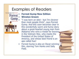 Examples of Readers Forrest Gump New Edition Winston Groom "I was born an idiot - but I'm cleverer than most people think", says Forrest Gump. And this soon becomes clear in this wonderfully warm and funny story about a good-hearted young man from Alabama who wins a medal for bravery in the Vietnam War, who meets the President of the United States of America, and whose best friend is an ape called Sue! Forrest Gump is also an Oscar-winning film, starring Tom Hanks and Sally Field. 