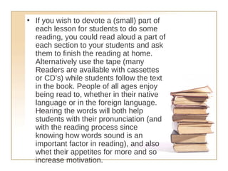 If you wish to devote a (small) part of each lesson for students to do some reading, you could read aloud a part of each section to your students and ask them to finish the reading at home. Alternatively use the tape (many Readers are available with cassettes or CD’s) while students follow the text in the book. People of all ages enjoy being read to, whether in their native language or in the foreign language. Hearing the words will both help students with their pronunciation (and with the reading process since knowing how words sound is an important factor in reading), and also whet their appetites for more and so increase motivation.   