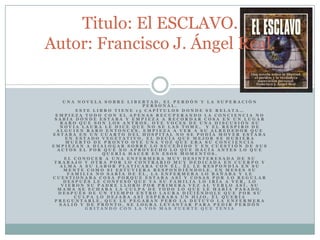 Una novela sobre libertad, el perdón y la superación personal.Este libro tiene 15 capítulos donde se relata… Empieza todo con el apenas recuperando la conciencia no sabía dónde estaba y empieza a recordar cosa en un lugar raro que son los antros, oye voces de una discusión su novia Laura le dice que no se las tome,  y el respiro de alguien raro entonces, empieza a ver a su alrededor que estaba en un cuarto del hospital no se podía mover estaba en estado vegetativo, el decía que mejor se hubiera muerto de pronto oye una voz que era su conciencia empiezan a dialogar sobre lo sucedido y en cuestión de sus actos el por qué no aprovecho lo que hacía antes lo que quería hacer en esos momentos.El conocer a una enfermera muy desinteresada de su trabajo y otra por lo contrario muy dedicada en cuerpo y alma a su labor platicaba con él, él le respondía en su mente como si estuviera respondiéndole, en meses su familia no sabía de él, la enfermera lo bañaba y le cuestionaba cosa porque estaba así y cosas por lo regular después le confesó que ya su familia lo iría a ver, lo vieron su padre lloro por primera vez al verlo así, su mama se echaba la culpa de todo lo que le había pasado, después de un tiempo entro Laura diciéndole que por su culpa lo dejaba así esperaba un hijo, él quería preguntarle, que le pegaran pero la detuvo la enfermera salió y de pronto, se logra levantar para pedir perdón gritando con la vos mas fuerte que teniaTitulo: El ESCLAVO.                                           Autor: Francisco J. Ángel Real.
