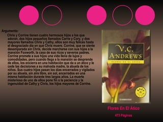 Argumento: Chris y Corrine tienen cuatro hermosos hijos a los que adoran, dos hijos pequeños llamados Carrie y Cory, y dos mayores llamados Chris y Cathy, ellos son muy felices hasta el desgraciado día en que Chris muere. Corrine, que se siente desamparada sin Chris, decide marcharse con sus hijos a la mansión Foxworth, la casa de sus ricos y severos padres. Corrine promete a sus hijos una vida llena de lujos y comodidades, pero cuando llega a la mansión se desprende de ellos, los encierra en una habitación que da a un ático y le cede las decisiones a su malvada madre, la abuela de los niños. Sus cuatro hijos pasan los días encerrados y vigilados por su abuela, sin aire libre, sin sol, encerrados en una misma habitación durante tres largos años. La muerte misteriosa de uno de ellos pone fin a la paciencia y la ingenuidad de Cathy y Chris, los hijos mayores de Corrine.   Flores En El Ático 473 Páginas 
