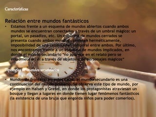 Características
Relación entre mundos fantásticos
• Estamos frente a un esquema de mundos abiertos cuando ambos
mundos se encuentran conectados a través de un umbral mágico: un
portal, un pasadizo, etc. Un esquema de mundos cerrados se
presenta cuando ambos mundos coexisten herméticamente,
imposibilidad de una continuidad temporal entre ambos. Por último,
nos encontramos frente a un esquema de mundos implicados, en
donde el mundo secundario "no aparece en el relato pero se
entromete en él a través de objetos o de personajes mágicos“
Tipologías de mundossecundarios
• Mundos de frontera: en estos casos, el mundo secundario es una
continuación del mundo primario. Se observa este tipo de mundo, por
ejemplo en Halsen y Gretel, en donde los protagonistas atraviesan un
bosque y llegan a lugares en donde tienen lugar fenómenos fantásticos
(la existencia de una bruja que engorda niños para poder comerlos).
 