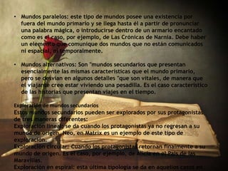 • Mundos paralelos: este tipo de mundos posee una existencia por
fuera del mundo primario y se llega hasta él a partir de pronunciar
una palabra mágica, o introducirse dentro de un armario encantado
como es el caso, por ejemplo, de Las Crónicas de Narnia. Debe haber
un elemento que comunique dos mundos que no están comunicados
ni espacial, ni temporalmente.
• Mundos alternativos: Son "mundos secundarios que presentan
esencialmente las mismas características que el mundo primario,
pero se desvían en algunos detalles "que son vitales, de manera que
el viajante cree estar viviendo una pesadilla. Es el caso característico
de las historias que presentan viajes en el tiempo.
Exploración de mundos secundarios
Estos mundos secundarios pueden ser explorados por sus protagonistas
de tres maneras diferentes:
Exploración lineal: se da cuando los protagonistas ya no regresan a su
mundo de origen. Neo, en Matrix es un ejemplo de este tipo de
exploración.
Exploración circular: Cuando los protagonistas retornan finalmente a su
mundo de origen. Es el caso, por ejemplo, de Alicia en el País de las
Maravillas.
Exploración en espiral: esta última tipología se da en aquellos casos en
 