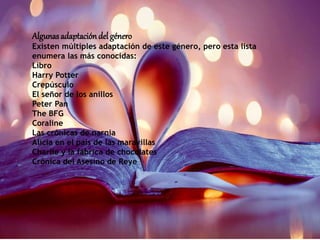 Algunasadaptación del género
Existen múltiples adaptación de este género, pero esta lista
enumera las más conocidas:
Libro
Harry Potter
Crepúsculo
El señor de los anillos
Peter Pan
The BFG
Coraline
Las crónicas de narnia
Alicia en el país de las maravillas
Charlie y la fábrica de chocolates
Crónica del Asesino de Reye
 