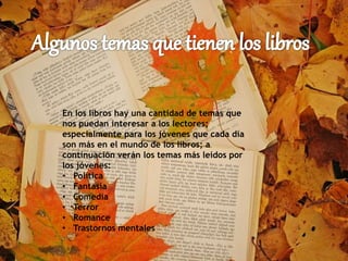 En los libros hay una cantidad de temas que
nos puedan interesar a los lectores;
especialmente para los jóvenes que cada día
son más en el mundo de los libros; a
continuación verán los temas más leídos por
los jóvenes:
• Política
• Fantasía
• Comedia
• Terror
• Romance
• Trastornos mentales
 