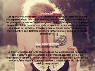 Modernidad
Las apariciones sobrenaturales también invadieron el teatro de William
Shakespeare, como ocurrió en Hamlet; donde aparece la sombra del padre
del protagonista para reclamar venganza. En la obra hay un famoso pasaje
en que Hamlet se cuestionaba si dicha aparición es en verdad su padre o
un engaño del demonio, introduciendo, al menos en forma parcial, la
incertidumbre que definiría al género fantástico tal y como se lo conoce
actualmente.
Edadcontemporánea
Romanticismo y gótico
La transformación del fantástico moderno fue analizada por Pasavante,
quien sostuvo que los cambios en diferentes aspectos de la vida
(educación, economía, jurisprudencia, religión) produjeron que el sujeto
moderno abandonara las supersticiones o que al menos no fuese tan
crédulo como antes.
 