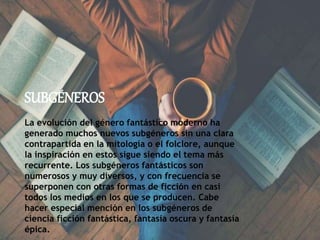SUBGÉNEROS
La evolución del género fantástico moderno ha
generado muchos nuevos subgéneros sin una clara
contrapartida en la mitología o el folclore, aunque
la inspiración en estos sigue siendo el tema más
recurrente. Los subgéneros fantásticos son
numerosos y muy diversos, y con frecuencia se
superponen con otras formas de ficción en casi
todos los medios en los que se producen. Cabe
hacer especial mención en los subgéneros de
ciencia ficción fantástica, fantasía oscura y fantasía
épica.
 