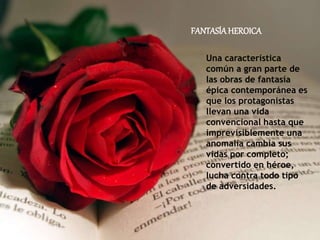 FANTASÍAHEROICA
Una característica
común a gran parte de
las obras de fantasía
épica contemporánea es
que los protagonistas
llevan una vida
convencional hasta que
imprevisiblemente una
anomalía cambia sus
vidas por completo;
convertido en héroe,
lucha contra todo tipo
de adversidades.
 