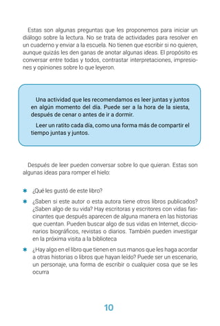 10
Estas son algunas preguntas que les proponemos para iniciar un
diálogo sobre la lectura. No se trata de actividades para resolver en
un cuaderno y enviar a la escuela. No tienen que escribir si no quieren,
aunque quizás les den ganas de anotar algunas ideas. El propósito es
conversar entre todas y todos, contrastar interpretaciones, impresio-
nes y opiniones sobre lo que leyeron.
Una actividad que les recomendamos es leer juntas y juntos
en algún momento del día. Puede ser a la hora de la siesta,
después de cenar o antes de ir a dormir.
Leer un ratito cada día, como una forma más de compartir el
tiempo juntas y juntos.
Después de leer pueden conversar sobre lo que quieran. Estas son
algunas ideas para romper el hielo:
	
Q ¿Qué les gustó de este libro?
	
Q ¿Saben si este autor o esta autora tiene otros libros publicados?
¿Saben algo de su vida? Hay escritoras y escritores con vidas fas-
cinantes que después aparecen de alguna manera en las historias
que cuentan. Pueden buscar algo de sus vidas en Internet, diccio-
narios biográficos, revistas o diarios. También pueden investigar
en la próxima visita a la biblioteca
	
Q ¿Hay algo en el libro que tienen en sus manos que les haga acordar
a otras historias o libros que hayan leído? Puede ser un escenario,
un personaje, una forma de escribir o cualquier cosa que se les
ocurra
 