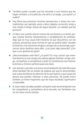 11
	
Q También puede suceder que les recuerde a una historia que les
hayan contado, a una película, una serie o un juego. ¿Les pasó? ¿A
cuáles?
	
Q Hay libros que provocan muchas sensaciones, a veces son con-
tradictorias, por ejemplo: pena y alivio; alegría y emoción; enojo y
risa; miedo e intriga. Ganas de seguir leyendo. ¿A ustedes qué les
provocó?
	
Q Un libro vive cuando está en manos de una lectora y un lector, por-
que cuando leemos interpretamos y completamos de sentidos.
Algo que es muy usual entre lectores es que discutimos con los
autores, pensamos otras formas en que se podría haber resuelto
la historia o nos hacemos amigas o amigos de un personaje y pen-
samos otros destinos para ellos. ¿Les pasó algo parecido? ¿Con
qué o con quiénes les pasó?
	
Q ¿Recomendarían este libro? ¿A quién? Es muy común que mien-
tras leemos se nos venga a la cabeza alguien (familiar, amiga, ami-
go, compañera o compañero) a quién le contaríamos esa historia:
la lectora y el lector perfecto para ese texto
	
Q ¿Se animan a escribir una breve recomendación de este libro para
otras familias? No se olviden de explicar por qué lo recomiendan,
qué cosas les llaman la atención de lo que leyeron y qué cosas les
parece que pueden interesar a otras personas. Se puede incluir
también un breve fragmento que les haya resultado significativo
o imperdible
	
Q Si usan redes sociales pueden compartir esta recomendación con
las compañeras y compañeros de la escuela, con familiares que
no ven hace mucho tiempo
 
