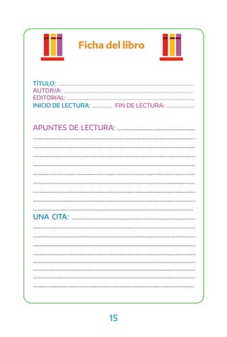 15
Ficha del libro
TÍTULO: ................................................................................................................
AUTOR/A: ...........................................................................................................
EDITORIAL: ........................................................................................................
INICIO DE LECTURA: ................. FIN DE LECTURA: .......................
APUNTES DE LECTURA: ...................................................
.........................................................................................................
..........................................................................................................
.........................................................................................................
..........................................................................................................
..........................................................................................................
..........................................................................................................
..........................................................................................................
..........................................................................................................
.........................................................................................................
UNA CITA: .................................................................................
..........................................................................................................
..........................................................................................................
..........................................................................................................
..........................................................................................................
..........................................................................................................
..........................................................................................................
..........................................................................................................
..........................................................................................................
 