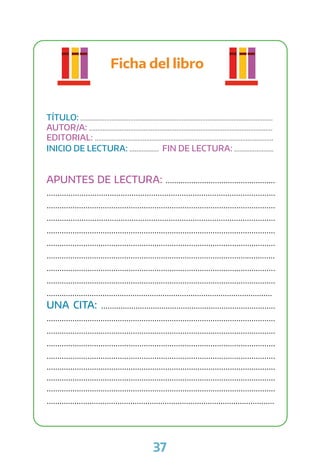 37
Ficha del libro
TÍTULO: ................................................................................................................
AUTOR/A: ...........................................................................................................
EDITORIAL: ........................................................................................................
INICIO DE LECTURA: ................. FIN DE LECTURA: .......................
APUNTES DE LECTURA: ...................................................
.........................................................................................................
..........................................................................................................
.........................................................................................................
..........................................................................................................
..........................................................................................................
..........................................................................................................
..........................................................................................................
..........................................................................................................
.........................................................................................................
UNA CITA: .................................................................................
..........................................................................................................
..........................................................................................................
..........................................................................................................
..........................................................................................................
..........................................................................................................
..........................................................................................................
..........................................................................................................
..........................................................................................................
 