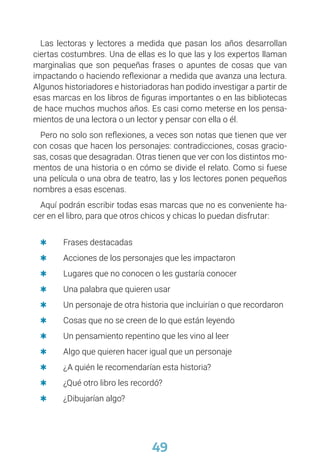 49
Las lectoras y lectores a medida que pasan los años desarrollan
ciertas costumbres. Una de ellas es lo que las y los expertos llaman
marginalias que son pequeñas frases o apuntes de cosas que van
impactando o haciendo reflexionar a medida que avanza una lectura.
Algunos historiadores e historiadoras han podido investigar a partir de
esas marcas en los libros de figuras importantes o en las bibliotecas
de hace muchos muchos años. Es casi como meterse en los pensa-
mientos de una lectora o un lector y pensar con ella o él.
Pero no solo son reflexiones, a veces son notas que tienen que ver
con cosas que hacen los personajes: contradicciones, cosas gracio-
sas, cosas que desagradan. Otras tienen que ver con los distintos mo-
mentos de una historia o en cómo se divide el relato. Como si fuese
una película o una obra de teatro, las y los lectores ponen pequeños
nombres a esas escenas.
Aquí podrán escribir todas esas marcas que no es conveniente ha-
cer en el libro, para que otros chicos y chicas lo puedan disfrutar:
	
Q Frases destacadas
	
Q Acciones de los personajes que les impactaron
	
Q Lugares que no conocen o les gustaría conocer
	
Q Una palabra que quieren usar
	
Q Un personaje de otra historia que incluirían o que recordaron
	
Q Cosas que no se creen de lo que están leyendo
	
Q Un pensamiento repentino que les vino al leer
	
Q Algo que quieren hacer igual que un personaje
	
Q ¿A quién le recomendarían esta historia?
	
Q ¿Qué otro libro les recordó?
	
Q ¿Dibujarían algo?
 