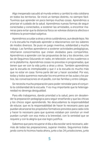 5
Algo inesperado sacudió al mundo entero y cambió la vida cotidiana
en todos los territorios. Se inició un tiempo distinto, no siempre fácil.
Tuvimos que aprender en poco tiempo muchas cosas. Aprendimos a
priorizar el cuidado de la salud. Aprendimos nuevas formas de seguir
conectadas y conectados, a sostener las amistades, a encontrar ma-
neras para evitar que la distancia física se volviese distancia afectiva e
inhibiera la proximidad subjetiva.
Aprendimos a cuidar a otras y otros cuidándonos, aun desde lejos. No
ir a la escuela ha implicado aprender a relacionarnos con los saberes
de modos diversos. Se puso en juego inventiva, solidaridad y mucho
trabajo. Las familias aprendieron a sostener actividades pedagógicas,
retomaron conocimientos que creían olvidados para compartirlos.
Aprendimos a aprender con las propuestas de las y los docentes, con
las de Seguimos Educando en radio, en televisión, en los cuadernos o
en la plataforma. Aprendimos cosas no previstas ni programadas, que
tienen que ver con la vida junto a otras y otros. También aprendimos
que la escuela es irremplazable y que ir a la escuela es mucho más
que no estar en casa: forma parte del ser y hacer sociedad. Por eso,
todas y todos queremos reanudar los encuentros en las aulas y los pa-
tios, las conversaciones en el pasillo, con las familias y entre colegas.
Se necesita mucha preparación para poder reinstalar para el conjun-
to la cotidianidad de la escuela. Y es muy importante que la heteroge-
neidad no devenga desigualdad.
Para ello trabajamos, dando prioridad a la salud, pero sin desaten-
der la preparación pedagógica para seguir enseñando y que las chicas
y los chicos sigan aprendiendo. No descuidamos la responsabilidad
de educar, que es la responsabilidad de hacer lo necesario para que
puedan alcanzarse los propósitos formativos previstos para cada ciclo
y hacer lo necesario para que quienes estaban por concluir un nivel
puedan cumplir con esa meta a la brevedad, con la seriedad que se
requiere y con la alegría que ese logro justifica.
Sabemos que para recuperar el día a día escolar será necesario, ade-
más de todas las preparaciones, superar miedos. Seguiremos traba-
jando como lo hicimos hasta ahora, junto a las 24 jurisdicciones, junto
 