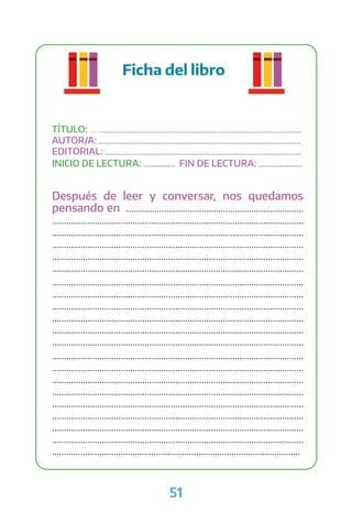 51
Ficha del libro
TÍTULO: ................................................................................................................
AUTOR/A: ...........................................................................................................
EDITORIAL: ........................................................................................................
INICIO DE LECTURA: ................. FIN DE LECTURA: .......................
Después de leer y conversar, nos quedamos
pensando en ...........................................................................
..........................................................................................................
..........................................................................................................
..........................................................................................................
..........................................................................................................
..........................................................................................................
..........................................................................................................
..........................................................................................................
..........................................................................................................
..........................................................................................................
..........................................................................................................
..........................................................................................................
..........................................................................................................
..........................................................................................................
..........................................................................................................
..........................................................................................................
..........................................................................................................
..........................................................................................................
..........................................................................................................
..........................................................................................................
.........................................................................................................
 