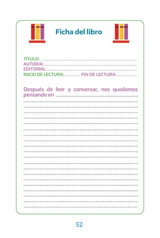 52
Ficha del libro
TÍTULO: ................................................................................................................
AUTOR/A: ...........................................................................................................
EDITORIAL: ........................................................................................................
INICIO DE LECTURA: ................. FIN DE LECTURA: .......................
Después de leer y conversar, nos quedamos
pensando en ............................................................................
..........................................................................................................
..........................................................................................................
..........................................................................................................
..........................................................................................................
..........................................................................................................
..........................................................................................................
..........................................................................................................
..........................................................................................................
..........................................................................................................
..........................................................................................................
..........................................................................................................
..........................................................................................................
..........................................................................................................
..........................................................................................................
..........................................................................................................
..........................................................................................................
..........................................................................................................
..........................................................................................................
..........................................................................................................
..........................................................................................................
 