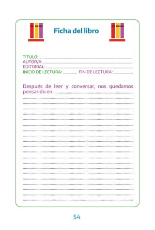 54
Ficha del libro
TÍTULO: ................................................................................................................
AUTOR/A: ...........................................................................................................
EDITORIAL: ........................................................................................................
INICIO DE LECTURA: ................. FIN DE LECTURA: .......................
Después de leer y conversar, nos quedamos
pensando en ............................................................................
..........................................................................................................
..........................................................................................................
..........................................................................................................
..........................................................................................................
..........................................................................................................
..........................................................................................................
..........................................................................................................
..........................................................................................................
..........................................................................................................
..........................................................................................................
..........................................................................................................
..........................................................................................................
..........................................................................................................
..........................................................................................................
..........................................................................................................
..........................................................................................................
..........................................................................................................
..........................................................................................................
..........................................................................................................
..........................................................................................................
 