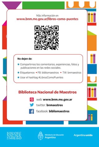 64
Más información en
www.bnm.me.gov.ar/libros-como-puentes
No dejen de:
	
Q Compartirnos los comentarios, experiencias, fotos y 	
publicaciones en las redes sociales.
	
Q Etiquetarnos FB: bibliomaestros TW: bnmaestros
	
Q Usar el hashtag #LibrosComoPuentes
Biblioteca Nacional de Maestros
web: www.bnm.me.gov.ar
twitter: bnmaestros
facebook: bibliomaestros
 