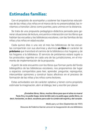 7
Estimadas familias:
Con el propósito de acompañar y sostener las trayectorias educati-
vas de las niñas y los niños en el marco de la no presencialidad, las in-
vitamos a transitar Libros como puentes, para unirnos en la distancia.
Se trata de una propuesta pedagógico-didáctica pensada para ge-
nerar situaciones de lectura, encuentro e interacción con los libros que
habitan las escuelas y las bibliotecas escolares, con las familias de las
niñas y los niños en edad escolar.
Cada quince días o una vez al mes las bibliotecas de las escue-
las compartirán con sus alumnas y alumnos un libro en carácter de
préstamo que transitará el camino de la biblioteca a los hogares y de
los hogares a la biblioteca. El servicio de préstamos estará sujeto a
los protocolos vigentes en cada una de las jurisdicciones, en el mo-
mento de implementación de la propuesta.
A partir de este encuentro con los libros que forman parte del fondo
bibliográfico de las bibliotecas escolares, nos proponemos dar lugar
a espacios compartidos para leer, aprender, preguntar, repreguntar,
intercambiar opiniones y construir lazos afectivos en el proceso de
formación de las niñas y los niños como lectores.
Estas actividades son de carácter optativo y tienen como propósito
estimular la imaginación, abrir al diálogo, leer y escribir por placer.
¡Enviadme libros, libros, muchos libros para que mi alma no muera!
Tenía frío y no pedía fuego, tenía terrible sed y no pedía agua: pedía libros, es
decir, horizontes, es decir, escaleras para subir la cumbre del espíritu y del corazón.
Medio pan y un libro (Septiembre de 1931)
Discurso de Federico García Lorca en la inauguración de una biblioteca
 