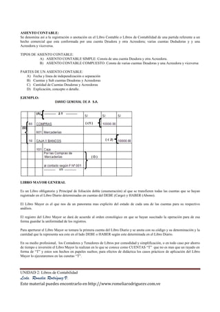 UNIDAD 2: Libros de Contabilidad
Lcda. Romelia Rodríguez V.
Este material puedes encontrarlo en http://www.romeliarodriguezv.com.ve
ASIENTO CONTABLE:
Se denomina así a la registración o anotación en el Libro Contable o Libros de Contabilidad de una partida referente a un
hecho comercial que esta conformada por una cuenta Deudora y otra Acreedora; varias cuentas Dedudoras y y una
Acreedora y viceversa.
TIPOS DE ASIENTO CONTABLE:
A) ASIENTO CONTABLE SIMPLE: Consta de una cuenta Deudora y otra Acreedora.
B) ASIENTO CONTABLE COMPUESTO: Consta de varias cuentas Deudoras y una Acreedora y viceversa
PARTES DE UN ASIENTO CONTABLE:
A) Fecha y línea de independización o separación
B) Cuentas y Sub cuentas Deudoras y Acreedoras
C) Cantidad de Cuentas Deudoras y Acreedoras
D) Explicación, concepto o detalle.
EJEMPLO:
LIBRO MAYOR GENERAL
Es un Libro obligatorio y Principal de foliación doble (enumeración) al que se transfieren todas las cuentas que se hayan
registrado en el Libro Diario determinadas en cuentas del DEBE (Cargo) y HABER (Abono).
El Libro Mayor es el que nos da un panorama mas explicito del estado de cada una de las cuentas para su respectivo
análisis.
El registro del Libro Mayor se dará de acuerdo al orden cronológico en que se hayan suscitado la operación para de esa
forma guardar la uniformidad de los registros.
Para aperturar el Libro Mayor se tomara la primera cuenta del Libro Diario y se anota con su código y su denominación y la
cantidad que la representa sea este en el lado DEBE o HABER según este determinada en el Libro Diario.
En su medio profesional, los Contadores y Tenedores de Libros por comodidad y simplificación, o en todo caso por ahorro
de tiempo e inversión el Libro Mayor la realizan en lo que se conoce como CUENTAS “T” que no es mas que un rayado en
forma de “T” y estos son hechos en papeles sueltos; para efectos de didáctica los casos prácticos de aplicación del Libro
Mayor lo ejecutaremos en las cunetas “T”.
 