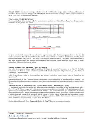 UNIDAD 2: Libros de Contabilidad
Lcda. Romelia Rodríguez V.
Este material puedes encontrarlo en http://www.romeliarodriguezv.com.ve
El rayado del Libro Mayor es el mismo que todos los Libros de Contabilidad en las que se debe resaltar específicamente el
lado DEBE (lado izquierdo del libro) y el lado HABER (lado derecho) tomando en cuenta que la línea de separación entre el
DEBE y el HABER es la parte central del Libro.
TRASLADO O CENTRALIZACION:
Consiste en trasladar al Libro mayor todos los acontecimientos anotados en el Libro Diario. Para el caso de ejemplarizar
tomaremos un caso práctico muy simple.
La figura antes indicada corresponde a un solo asiento registrado en el Libro Diario, como puede observar, las dos (2)
cuentas que aparecen han sido transferidos al Libro Mayor; como es notorio las cantidades del lado Debe del Libro Diario
han sido trasladados al lado Debe del Libro mayor y las cantidades del lado Haber del Libro Diario han sido trasladados al
lado Haber del Libro Mayor, por supuesto determinados con sus respectivas cuentas. Esto debe hacerse desde el primer
asiento hasta el último registro que se realiza.
Aspectos legales del Libro Mayor en el Código de Comercio.
Este Libro es obligatorio llevarlo según lo establece el Código de comercio Venezolano, en su Art. N° 32."Todo
comerciante debe llevar en idioma castellano su contabilidad, la cual comprenderá obligatoriamente, el Libro Diario, el
Libro Mayor y el de Inventarios.
Podrá llevar, además, todos los libros auxiliares que estimare conveniente para el mayor orden y claridad de sus
operaciones."
El Código civil en su art. 13_" el idioma legal es el Castellano. Las oficinas públicas no podrán usar otro en sus actos y los
libros de Cuentas de los comerciantes, banqueros, negociantes empresarios y demás industriales, deben llevarse en el mismo
idioma.
Referencia cruzada de comunicación entre el Libro Diario General y el Libro Mayor General.
Ya sabemos que la información contable debe registrarse primeramente en el Libro Diario, no solo por imperativo de la ley,
(Art. N°34 del C. C.) sino porque debe existir un procedimiento sistemático que permita la verificación de cada una de las
operaciones que se registran en la contabilidad de la empresa , para cualquier revisión que sea necesaria, de manera
cronológica y cuantitativa, porque de otra manera sería sumamente engorroso saber el saldo de una cuenta o cuántos débitos
o créditos tiene cada cuenta, por lo tanto en la hoja de cuentas en el libro Mayor, se ha creado una columna que permite
anotar la referencia de donde se tomó la información en el diario y así mismo el Libro Diario tiene una columna que permite
anotar la referencia de donde se anotó o se pasó en el Libro Mayor.
Obsérvese detenidamente la figura (Registro de Recibo de Caja N° 1)que se presenta a continuación:
 