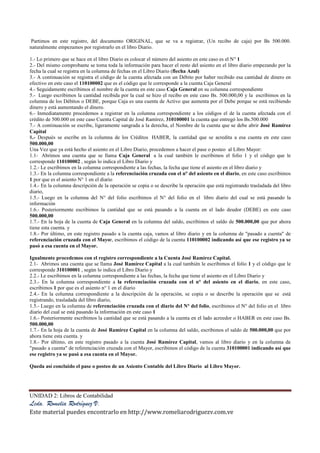 UNIDAD 2: Libros de Contabilidad
Lcda. Romelia Rodríguez V.
Este material puedes encontrarlo en http://www.romeliarodriguezv.com.ve
Partimos en este registro, del documento ORIGINAL, que se va a registrar, (Un recibo de caja) por Bs 500.000.
naturalmente empezamos por registrarlo en el libro Diario.
1.- Lo primero que se hace en el libro Diario es colocar el número del asiento en este caso es el N° 1
2.- Del mismo comprobante se toma toda la información para hacer el resto del asiento en el libro diario empezando por la
fecha la cual se registra en la columna de fechas en el Libro Diario (flecha Azul)
3.- A continuación se registra el código de la cuenta afectada con un Débito por haber recibido esa cantidad de dinero en
efectivo en este caso el 110100002 que es el código que le corresponde a la cuenta Caja General
4.- Seguidamente escribimos el nombre de la cuenta en este caso Caja General en su columna correspondiente
5.- Luego escribimos la cantidad recibida por la cual se hizo el recibo en este caso Bs. 500.000,00 y la escribimos en la
columna de los Débitos o DEBE, porque Caja es una cuenta de Activo que aumenta por el Debe porque se está recibiendo
dinero y está aumentando el dinero.
6.- Inmediatamente procedemos a registrar en la columna correspondiente a los códigos el de la cuenta afectada con el
crédito de 500.000 en este caso Cuenta Capital de José Ramírez, 310100001 la cuenta que entregó los Bs.500.000
7.- A continuación se escribe, ligeramente sangrada a la derecha, el Nombre de la cuenta que se debe abrir José Ramírez
Capital
8.- Después se escribe en la columna de los Créditos HABER, la cantidad que se acredita a esa cuenta en este caso
500.000,00
Una Vez que ya está hecho el asiento en el Libro Diario, procedemos a hacer el pase o posteo al Libro Mayor:
1.1- Abrimos una cuenta que se llama Caja General a la cual también le escribimos el folio 1 y el código que le
corresponde 110100002 , según lo indica el Libro Diario y
1.2.- Le escribimos en la columna correspondiente a las fechas, la fecha que tiene el asiento en el libro diario y
1.3.- En la columna correspondiente a la referenciación cruzada con el n° del asiento en el diario, en este caso escribimos
1 por que es el asiento N° 1 en el diario
1.4.- En la columna descripción de la operación se copia o se describe la operación que está registrando trasladada del libro
diario,
1.5.- Luego en la columna del N° del folio escribimos el N° del folio en el libro diario del cual se está pasando la
información
1.6.- Posteriormente escribimos la cantidad que se está pasando a la cuenta en el lado deudor (DEBE) en este caso
500.000,00
1.7.- En la hoja de la cuenta de Caja General en la columna del saldo, escribimos el saldo de 500.000,00 que por ahora
tiene esta cuenta. y
1.8.- Por último, en este registro pasado a la cuenta caja, vamos al libro diario y en la columna de "pasado a cuenta" de
referenciación cruzada con el Mayor, escribimos el código de la cuenta 110100002 indicando así que ese registro ya se
pasó a esa cuenta en el Mayor.
Igualmente procedemos con el registro correspondiente a la Cuenta José Ramírez Capital.
2.1- Abrimos una cuenta que se llama José Ramírez Capital a la cual también le escribimos el folio 1 y el código que le
corresponde 310100001 , según lo indica el Libro Diario y
2.2.- Le escribimos en la columna correspondiente a las fechas, la fecha que tiene el asiento en el Libro Diario y
2.3.- En la columna correspondiente a la referenciación cruzada con el n° del asiento en el diario, en este caso,
escribimos 1 por que es el asiento n° 1 en el diario
2.4.- En la columna correspondiente a la descripción de la operación, se copia o se describe la operación que se está
registrando, trasladada del libro diario,
1.5.- Luego en la columna de referenciación cruzada con el diario del N° del folio, escribimos el N° del folio en el libro
diario del cual se está pasando la información en este caso 1
1.6.- Posteriormente escribimos la cantidad que se está pasando a la cuenta en el lado acreedor o HABER en este caso Bs.
500.000,00
1.7.- En la hoja de la cuenta de José Ramírez Capital en la columna del saldo, escribimos el saldo de 500.000,00 que por
ahora tiene esta cuenta. y
1.8.- Por último, en este registro pasado a la cuenta José Ramírez Capital, vamos al libro diario y en la columna de
"pasado a cuenta" de referenciación cruzada con el Mayor, escribimos el código de la cuenta 310100001 indicando así que
ese registro ya se pasó a esa cuenta en el Mayor.
Queda así concluido el pase o posteo de un Asiento Contable del Libro Diario al Libro Mayor.
 