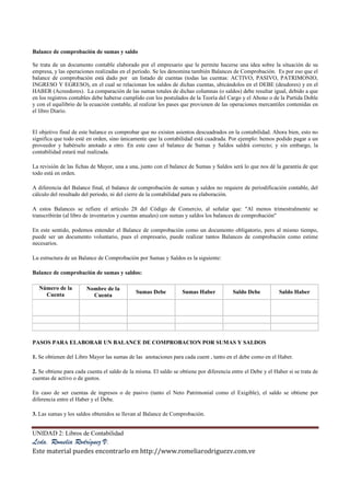 UNIDAD 2: Libros de Contabilidad
Lcda. Romelia Rodríguez V.
Este material puedes encontrarlo en http://www.romeliarodriguezv.com.ve
Balance de comprobación de sumas y saldo
Se trata de un documento contable elaborado por el empresario que le permite hacerse una idea sobre la situación de su
empresa, y las operaciones realizadas en el periodo. Se les denomina también Balances de Comprobación. Es por eso que el
balance de comprobación está dado por un listado de cuentas (todas las cuentas: ACTIVO, PASIVO, PATRIMONIO,
INGRESO Y EGRESO), en el cual se relacionan los saldos de dichas cuentas, ubicándolos en el DEBE (deudores) y en el
HABER (Acreedores). La comparación de las sumas totales de dichas columnas (o saldos) debe resultar igual, debido a que
en los registros contables debe haberse cumplido con los postulados de la Teoría del Cargo y el Abono o de la Partida Doble
y con el equilibrio de la ecuación contable, al realizar los pases que provienen de las operaciones mercantiles contenidas en
el libro Diario.
El objetivo final de este balance es comprobar que no existen asientos descuadrados en la contabilidad. Ahora bien, esto no
significa que todo esté en orden, sino únicamente que la contabilidad está cuadrada. Por ejemplo: hemos podido pagar a un
proveedor y habérselo anotado a otro. En este caso el balance de Sumas y Saldos saldrá correcto; y sin embargo, la
contabilidad estará mal realizada.
La revisión de las fichas de Mayor, una a una, junto con el balance de Sumas y Saldos será lo que nos dé la garantía de que
todo está en orden.
A diferencia del Balance final, el balance de comprobación de sumas y saldos no requiere de periodificación contable, del
cálculo del resultado del periodo, ni del cierre de la contabilidad para su elaboración.
A estos Balances se refiere el artículo 28 del Código de Comercio, al señalar que: "Al menos trimestralmente se
transcribirán (al libro de inventarios y cuentas anuales) con sumas y saldos los balances de comprobación"
En este sentido, podemos entender el Balance de comprobación como un documento obligatorio, pero al mismo tiempo,
puede ser un documento voluntario, pues el empresario, puede realizar tantos Balances de comprobación como estime
necesarios.
Lu estructura de un Balance de Comprobación por Sumas y Saldos es la siguiente:
Balance de comprobación de sumas y saldos:
Número de la
Cuenta
Nombre de la
Cuenta
Sumas Debe Sumas Haber Saldo Debe Saldo Haber
PASOS PARA ELABORAR UN BALANCE DE COMPROBACION POR SUMAS Y SALDOS
1. Se obtienen del Libro Mayor las sumas de las anotaciones para cada cuent , tanto en el debe como en el Haber.
2. Se obtiene para cada cuenta el saldo de la misma. El saldo se obtiene por diferencia entre el Debe y el Haber si se trata de
cuentas de activo o de gastos.
En caso de ser cuentas de ingresos o de pasivo (tanto el Neto Patrimonial como el Exigible), el saldo se obtiene por
diferencia entre el Haber y el Debe.
3. Las sumas y los saldos obtenidos se llevan al Balance de Comprobación.
 