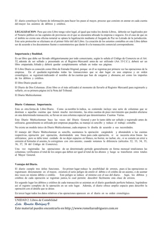 UNIDAD 2: Libros de Contabilidad
Lcda. Romelia Rodríguez V.
Este material puedes encontrarlo en http://www.romeliarodriguezv.com.ve
El diario constituye la fuente de información para hacer los pases al mayor, proceso que consiste en anotar en cada cuenta
del mayor los asientos de débitos y créditos.
LEGALIZACION: Para que este Libro tenga valor legal, al igual que todos los demás Libros, deberán ser legalizados por
el Notario público en las capitales de provincias en el que se encuentra ubicado la empresa o negocio. En el caso de que en
el ámbito no exista una oficina notarial se optara la legalización mediante el Juzgado de Paz no Letrado de la jurisdicción.
Este acto protocolar se efectuara en el primer folio útil del Libro. La creación de los asientos contables en este Libro deben
ser de acuerdo a los documentos fuente o sustentatorios que darán fe a la transacción comercial correspondiente.
Importancia y finalidad.
Es un libro que debe ser llevado obligatoriamente por todo comerciante, según lo señala el Código de Comercio en el Art.
32, además de ser sellado y presentado en el Registro Mercantil antes de ser utilizado (Art. 33 C.C.); deberá ser un
libro empastado, foliado y deberá quedar completamente sellado en todas sus páginas.
El Libro Diario es conocido como libro de Entrada Original, porque en él se registran por primera vez las operaciones de la
empresa. En el quedarán registradas todas las transacciones que se dan lugar en una empresa y en orden
cronológico; se registrará indicando el nombre de las cuentas que han de cargarse y abonarse, así como los importes
de los débitos y créditos.
El libro Diario puede ser:
El Diario de Dos Columnas. (Este libro es el más utilizado) al momento de llevarlo al Registro Mercantil para registrarlo y
sellarlo, en su primera página irá la Nota del Tribunal.
El Diario Multicolumnar.
Diario Columnar. Importancia.
Esta es otra forma de Libro Diario. Como su nombre lo indica, su contenido incluye una serie de columnas que se
destinan a aquellas cuentas que tienen mucho movimiento, las otras cuentas de poco movimiento que pueden afectarse
en una determinada transacción, se llevan en una columna especial que denominamos Cuentas Varias.
Este Diario Multicolumnar hace las veces del Diario General y por lo tanto debe ser sellado y registrado antes de
utilizarse, generalmente es utilizado por empresas pequeñas, su manejo es sencillo y reduce el trabajo contable.
No existe un modelo único de Diario Multicolumnar, cada empresa lo diseña de acuerdo a sus necesidades.
El manejo del Diario Multicolumnar es sencillo, asentamos la operación cargándole y abonándole a las cuentas
respectivas, operación por operación, destinándole una línea para cada operación, si se necesita otras líneas las
utilizamos; pero se debe tener cuidado de no dejar espacios en blanco, no borrar, no tachar, etc., si se comete un error u
omisión al formular el asiento, lo corregimos con otro asiento, cuando notamos la diferencia (artículos 32, 33, 34, 35,
36, 37, 38 del Código de Comercio).
Una vez registradas las operaciones de un determinado período generalmente en forma mensual totalizamos las
columnas; verificamos el total de los cargos que deben ser igual al total de los abonos y luego se transfieren estos totales
al Mayor General.
Ventajas del Diario.
El diario cumple tres útiles funciones. En primer lugar reduce la posibilidad de errores, pues si las operaciones se
registrasen directamente en el mayor, existiera el serio peligro de omitir el débito o el crédito de un asiento, o de asentar
dos veces un mismo débito o crédito. Este peligro se reduce al mínimo con el uso del diario. Aquí, los débitos y
créditos de cada operación se registran juntos, lo cual permite descubrir fácilmente esta clase de errores.
En segundo lugar los débitos y créditos de cada transacción se asientan en el diario guardando perfecto balance, lográndose
así el registro completo de la operación en un solo lugar. Además, el diario ofrece amplio espacio para describir la
operación con el detalle que se desee.
En tercer lugar todos los datos relativos a las operaciones aparecen en el diario en su orden cronológico.
 