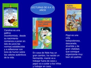 Carolina es una gallina  inconformista,  desde su nacimiento comienza a poner en tela de juicio las normas establecidas y a reflexionar con tono de humor sobre los valores auténticos de la vida.  LECTURAS DE 8 A 12 AÑOS En casa de Nele hay un gran cambio, ha nacido un hermanito, mamá va a trabajar fuera de casa y papá va a cuidar a los niños y trabajar en casa. Pippi es una niña todopoderosa, descarada, divertida y de gran vitalidad, que consigue organizarse muy bien sin padres  