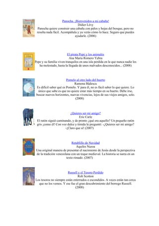 Panocha. ¡Bienvenidos a mi cabaña!
Didier Lévy
Panocha quiere construir una cabaña con palos y hojas del bosque, pero no
resulta nada fácil. Acompáñala y ya verás cómo lo hace. Seguro que puedes
ayudarle. (2006)
El pirata Pepe y los animales
Ana María Romero Yebra
Pepe y su familia viven tranquilos en una isla perdida en la que nunca nadie les
ha molestado, hasta la llegada de unos malvados desconocidos... (2008)
Pomelo al otro lado del huerto
Ramona Bâdescu
Es difícil saber qué es Pomelo. Y para él, no es fácil saber lo que quiere. Lo
único que sabe es que no quiere estar más tiempo en su huerto. Debe irse,
buscar nuevos horizontes, nuevas vivencias, lejos de sus viejos amigos, solo.
(2008)
¿Quieres ser mi amigo?
Eric Carle
El ratón siguió caminando, y de pronto ¿qué era aquello? Un pequeño ratón
gris ¡como él! Con voz dulce y tímida le preguntó: -¿Quieres ser mi amigo?
-¡Claro que sí! (2007)
Retablillo de Navidad
Aquiles Nazoa
Una original manera de presentar el nacimiento de Jesús desde la perspectiva
de la tradición venezolana con un toque medieval. La historia se narra en un
texto rimado. (2007)
Russell y el Tesoro Perdido
Rob Scotton
Los tesoros no siempre están enterrados o escondidos. A veces están tan cerca
que no los vemos. Y ese fue el gran descubrimiento del borrego Russell.
(2008)
 
