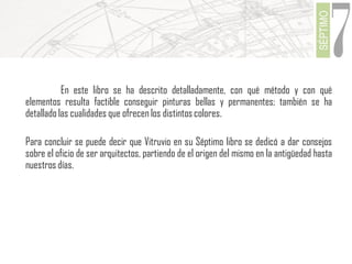 SÉPTIMO

7

En este libro se ha descrito detalladamente, con qué método y con qué
elementos resulta factible conseguir pinturas bellas y permanentes; también se ha
detallado las cualidades que ofrecen los distintos colores.
Para concluir se puede decir que Vitruvio en su Séptimo libro se dedicó a dar consejos
sobre el oficio de ser arquitectos, partiendo de el origen del mismo en la antigüedad hasta
nuestros días.

 