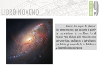 NOVENO

LIBRO NOVENO

9

Vitruvio fue capaz de plasmar
los conocimientos que adquirió a partir
de sus mentores en sus libros. En el
noveno, hace alusión a los conocimientos
astronómicos, geológicos y astrológicos
que habían ya adoptado de los babilonios
y desarrollado con empeño.

 