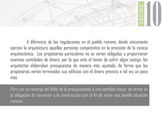 DÉCIMO

10

A diferencia de las regulaciones en el pueblo romano, donde únicamente
ejercen la arquitectura aquellas personas competentes en la precisión de la ciencia
arquitectónica. Los propietarios particulares no se verían obligados a proporcionar
enormes cantidades de dinero, por lo que ante el temor de sufrir algún castigo, los
arquitectos elaboraban presupuestos de manera más ajustada, de forma que los
propietarios verían terminados sus edificios con el dinero previsto o tal vez un poco
más.
Pero con un recargo del doble de lo presupuestado o una cantidad mayor, se verían en
la obligación de renunciar a la construcción con el fin de evitar una posible situación
ruinosa.

 