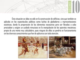 DÉCIMO

10

Ésta situación se daba no sólo en la construcción de edificios, sino que también se
aplicaba en los espectáculos públicos como luchas de gladiadores y representaciones
escénicas, donde la preparación de los elementos necesarios para ser llevados a cabo
precisaban y exigían un cuidado minucioso en la manipulación de los aparatos mecánicos;
propio de una mente muy calculadora, pues ninguno de ellos se pondría en funcionamiento
sin los diversos conocimientos que han de aplicarse con toda atención.

 
