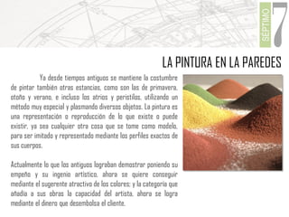 SÉPTIMO

7

LA PINTURA EN LA PAREDES
Ya desde tiempos antiguos se mantiene la costumbre
de pintar también otras estancias, como son las de primavera,
otoño y verano, e incluso los atrios y peristilos, utilizando un
método muy especial y plasmando diversos objetos. La pintura es
una representación o reproducción de lo que existe o puede
existir, ya sea cualquier otra cosa que se tome como modelo,
para ser imitado y representado mediante los perfiles exactos de
sus cuerpos.

Actualmente lo que los antiguos lograban demostrar poniendo su
empeño y su ingenio artístico, ahora se quiere conseguir
mediante el sugerente atractivo de los colores; y la categoría que
añadía a sus obras la capacidad del artista, ahora se logra
mediante el dinero que desembolsa el cliente.

 