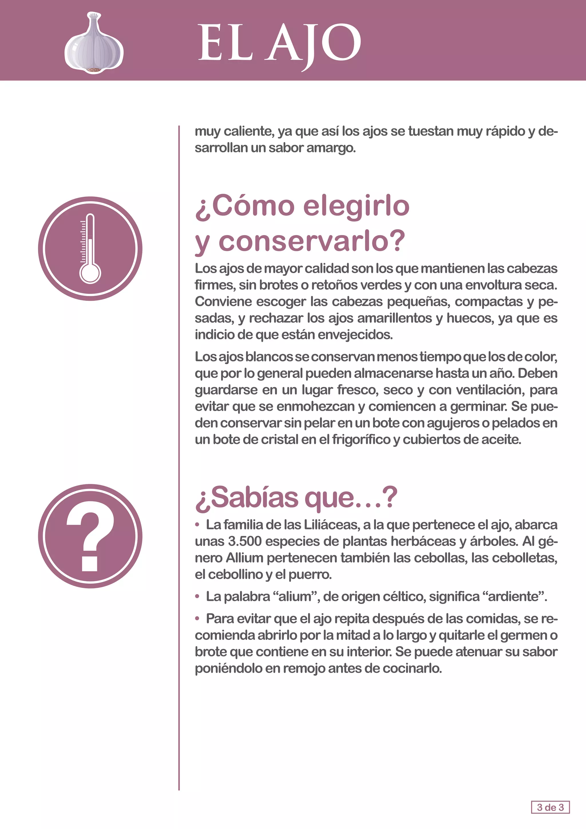 EL AJO
muy caliente, ya que así los ajos se tuestan muy rápido y de-
sarrollan unsaboramargo.
¿Cómo elegirlo 				
y conservarlo?
Losajosdemayorcalidadsonlosquemantienenlascabezas
firmes, sin brotes o retoños verdes y con una envoltura seca.
Conviene escoger las cabezas pequeñas, compactas y pe-
sadas, y rechazar los ajos amarillentos y huecos, ya que es
indicio dequeestánenvejecidos.
Losajosblancosseconservanmenostiempoquelosdecolor,
queporlogeneralpuedenalmacenarsehastaunaño.Deben
guardarse en un lugar fresco, seco y con ventilación, para
evitar que se enmohezcan y comiencen a germinar. Se pue-
denconservarsinpelarenunboteconagujerosopeladosen
un botedecristalenelfrigoríficoycubiertosdeaceite.
¿Sabíasque…?
•	 LafamiliadelasLiliáceas,alaqueperteneceelajo,abarca
unas 3.500 especies de plantas herbáceas y árboles. Al gé-
nero Allium pertenecen también las cebollas, las cebolletas,
elcebollinoyelpuerro.
•	 Lapalabra“alium”,deorigencéltico,significa“ardiente”.
•	 Para evitar que el ajo repita después de las comidas, se re-
comiendaabrirloporlamitadalolargoyquitarleelgermeno
brote que contiene en su interior. Se puede atenuar su sabor
poniéndoloenremojoantesdecocinarlo.
3 de 3
 